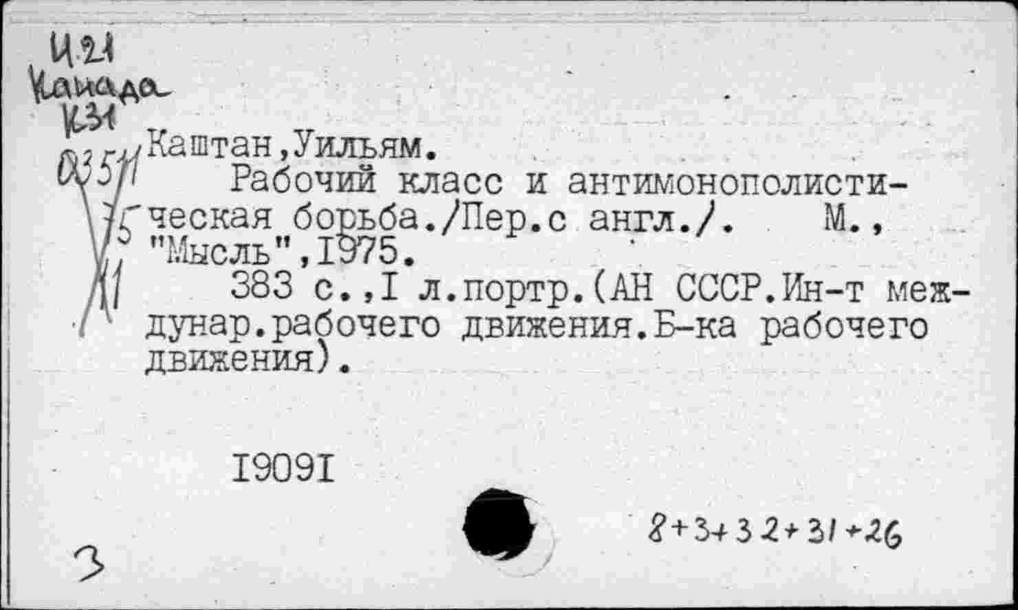 ﻿~гКаштан,Уильям.
ЩрР Рабочий класс и антимонополисти-НГческая борьба./Пер.с англ./. М., \/° "Ммгттк" ТЧ75
Д/ 38з’с.,1 л.портрЛАН СССР.Ин-т мел: ■г дунар.рабочего движения.Б-ка рабочего движения).
19091
